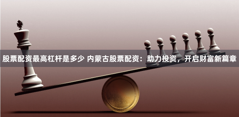 股票配資最高杠桿是多少 內蒙古股票配資：助力投資，開啟財富新篇章